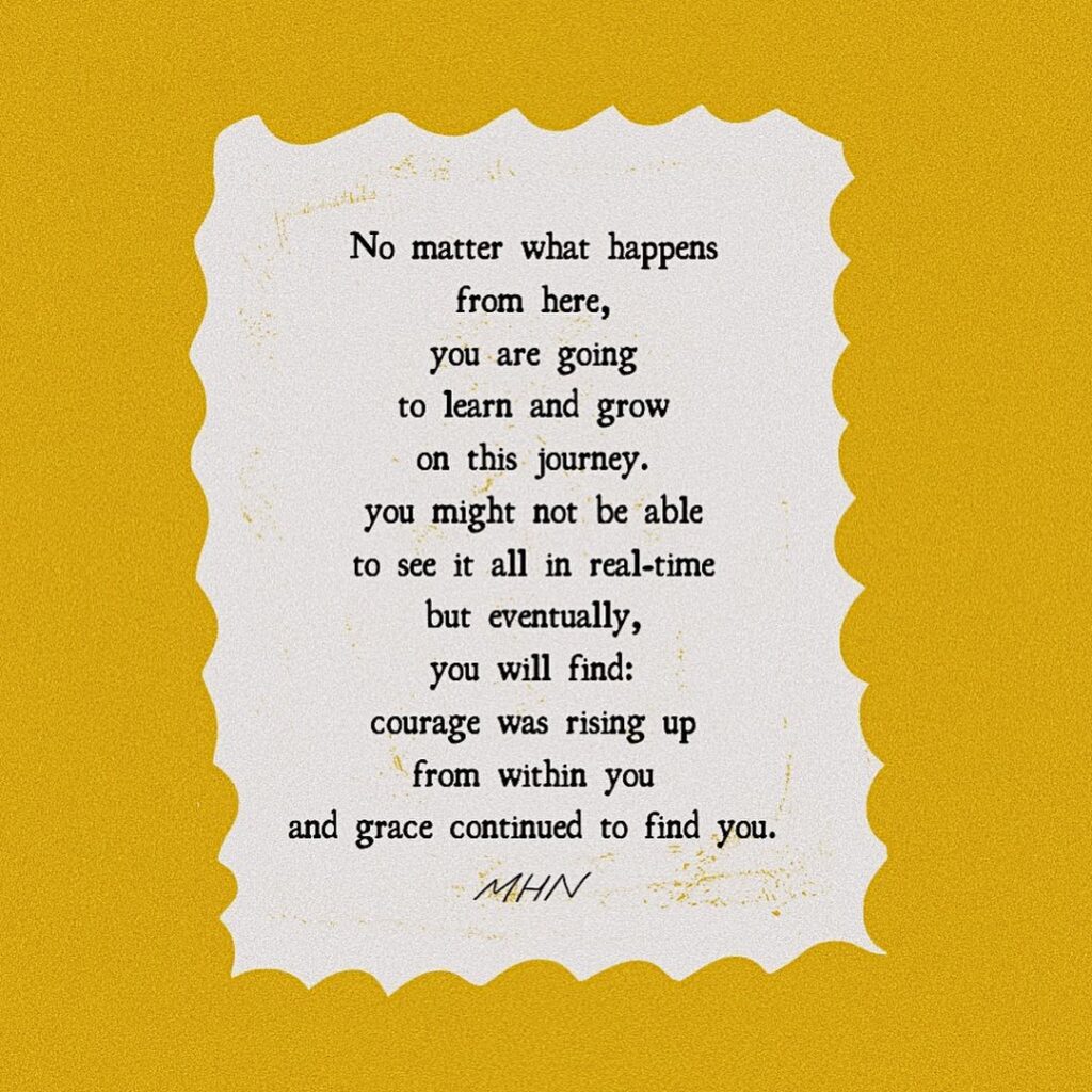 Morgan Harper Nichols' art. A mustard yellow square with a typed poem in the center:

No matter what happens
from here,
you are going
to learn and grow
on this journey.
you might not be able
to see it all in real-time
but eventually,
you will find:
courage was rising up
from within you
and grace continued to find you.